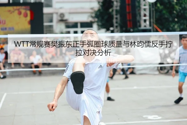 WTT常规赛樊振东正手弧圈球质量与林昀儒反手拧拉对决分析